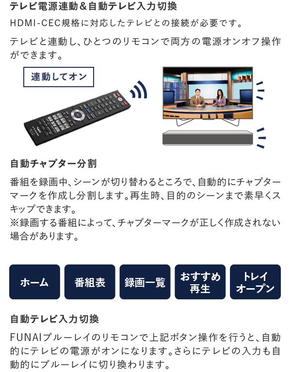 テレビ電源連動＆自動テレビ入力切換 HDMI-CEC規格に対応したテレビとの接続が必要です。 テレビと連動し､ひとつのリモコンで両方の電源オンオフ操作ができます。 テレビ電源連動 テレビとの接続で､テレビのリモコンの電源操作で､FUNAIブルーレイの電源も連動してオフでき、電源のうっかり切り忘れが防止できます。また、FUNAIブルーレイの電源をオンにすると､テレビも連動し電源オンになります。 自動テレビ入力切換 FUNAIブルーレイのリモコンで上記ボタン操作を行うと､自動的にテレビの電源がオンになります。さらにテレビの入力も自動的にブルーレイに切り換わります。