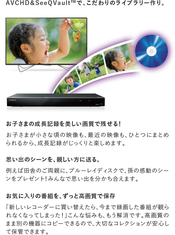 AVCHD&SeeQVault™で、こだわりのライブラリー作り。 お子さまの成長記録を美しい画質で残せる! お子さまが小さな頃の映像も、最近の映像も、ひとつにまとめられるから、成長記録がじっくりと楽しめます。 思い出のシーンを、親しい方に送る。 例えば田舎のご両親に、ブルーレイディスクで、孫の感動のシーンをプレゼント! お気に入りの番組を、ずっと高画質で保存 「新しいレコーダーに買い替えたら、今まで録画した番組が観られなくなってしまった!」こんな悩みも、もう解消です。高画質のまま別の機器にコピーできるので、大切なコレクションが安心して保管できます。