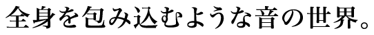 全身を包み込むような音の世界。