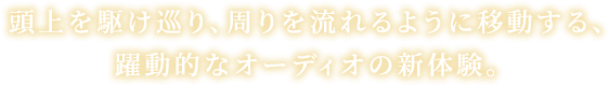 頭上を駆け巡り、周りを流れるように移動する、躍動的なオーディオの新体験。