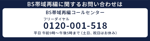 BS帯域再編コールセンター|フリーダイヤル:0120-001-518(平日9:00~17:00)
